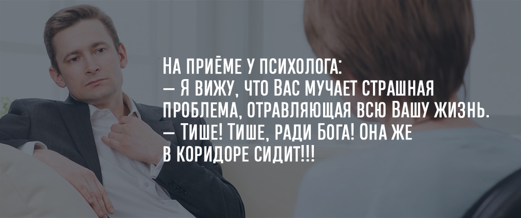На приёме у психолога:
— Я вижу, что Вас мучает страшная проблема, отравляющая всю Вашу жизнь.
— Тише! Тише, ради Бога! Она же в коридоре сидит!!!